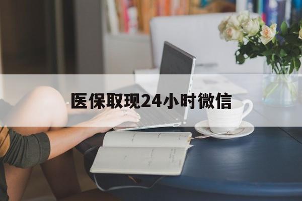 鄂州医保取现24小时微信(医保取现24小时微信联系方式)