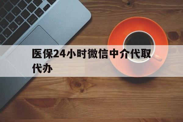 鄂州医保24小时微信中介代取代办(医保24小时微信中介代取代办可靠吗)