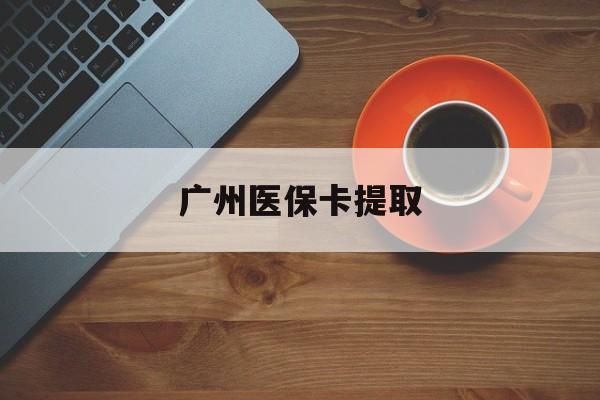 鄂州广州医保卡提取(广州医保卡提取流程)