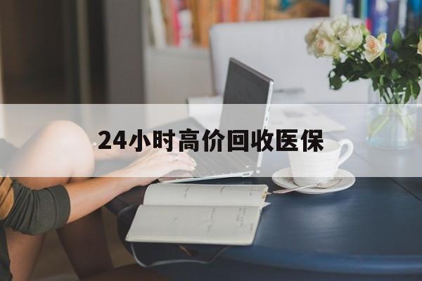 鄂州24小时高价回收医保(24小时高价回收医保小额)